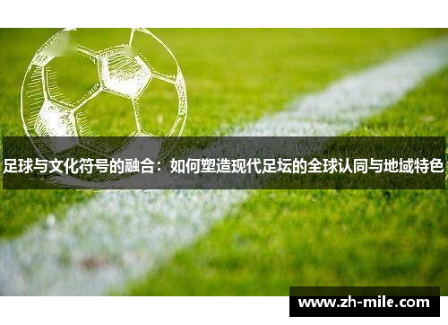 足球与文化符号的融合:如何塑造现代足坛的全球认同与地域特色 足球与文化符号的融合:如何塑造现代足坛的全球认同与地域特色