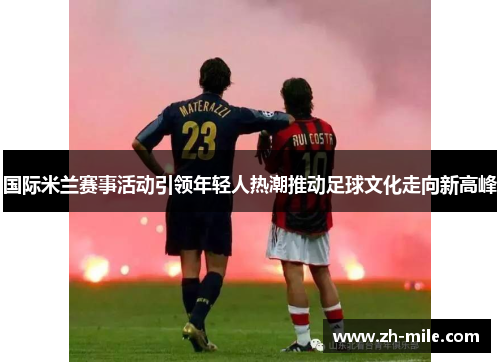 国际米兰赛事活动引领年轻人热潮推动足球文化走向新高峰 国际米兰赛事活动引领年轻人热潮推动足球文化走向新高峰
