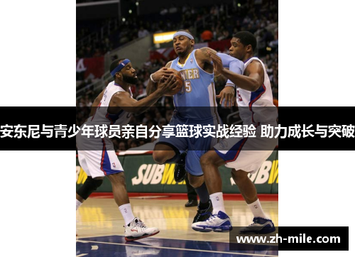安东尼与青少年球员亲自分享篮球实战经验 助力成长与突破 安东尼与青少年球员亲自分享篮球实战经验 助力成长与突破