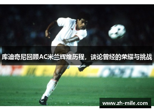 库迪奇尼回顾AC米兰辉煌历程,谈论曾经的荣耀与挑战 库迪奇尼回顾AC米兰辉煌历程,谈论曾经的荣耀与挑战