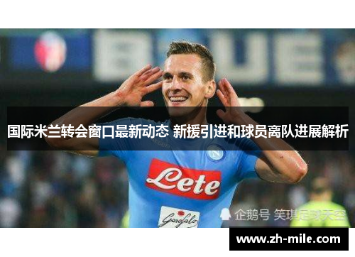 国际米兰转会窗口最新动态 新援引进和球员离队进展解析 国际米兰转会窗口最新动态 新援引进和球员离队进展解析