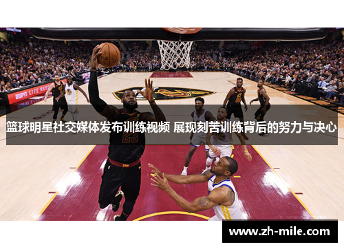 篮球明星社交媒体发布训练视频 展现刻苦训练背后的努力与决心