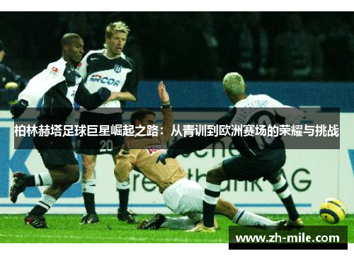 柏林赫塔足球巨星崛起之路:从青训到欧洲赛场的荣耀与挑战 柏林赫塔足球巨星崛起之路:从青训到欧洲赛场的荣耀与挑战