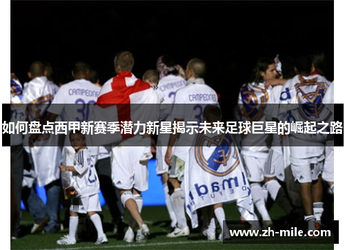 如何盘点西甲新赛季潜力新星揭示未来足球巨星的崛起之路