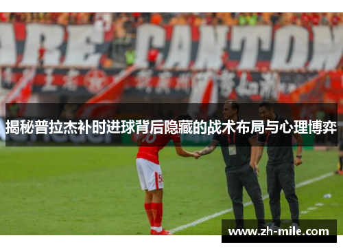揭秘普拉杰补时进球背后隐藏的战术布局与心理博弈 揭秘普拉杰补时进球背后隐藏的战术布局与心理博弈