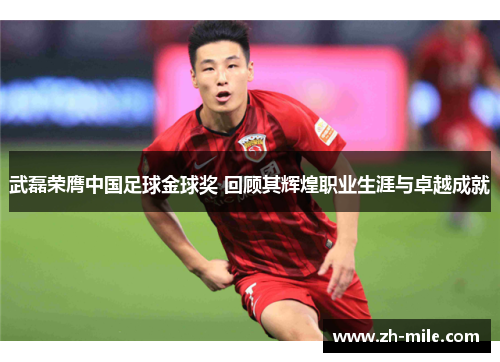 武磊荣膺中国足球金球奖 回顾其辉煌职业生涯与卓越成就 武磊荣膺中国足球金球奖 回顾其辉煌职业生涯与卓越成就