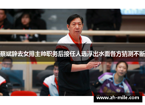 蔡斌辞去女排主帅职务后接任人选浮出水面各方猜测不断 蔡斌辞去女排主帅职务后接任人选浮出水面各方猜测不断