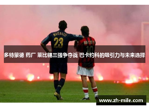 多特蒙德 药厂 莱比锡三强争夺战 巴卡约科的吸引力与未来选择 多特蒙德 药厂 莱比锡三强争夺战 巴卡约科的吸引力与未来选择