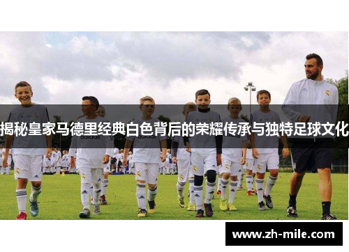 揭秘皇家马德里经典白色背后的荣耀传承与独特足球文化 揭秘皇家马德里经典白色背后的荣耀传承与独特足球文化