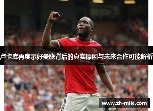 卢卡库再度示好曼联背后的真实原因与未来合作可能解析 卢卡库再度示好曼联背后的真实原因与未来合作可能解析