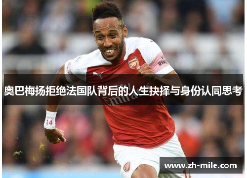 奥巴梅扬拒绝法国队背后的人生抉择与身份认同思考 奥巴梅扬拒绝法国队背后的人生抉择与身份认同思考