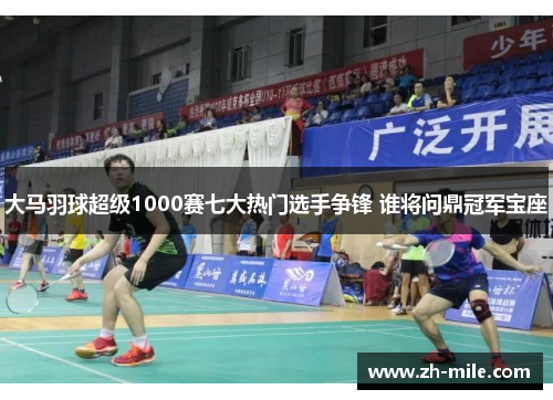 大马羽球超级1000赛七大热门选手争锋 谁将问鼎冠军宝座 大马羽球超级1000赛七大热门选手争锋 谁将问鼎冠军宝座
