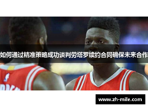 如何通过精准策略成功谈判劳塔罗续约合同确保未来合作 如何通过精准策略成功谈判劳塔罗续约合同确保未来合作